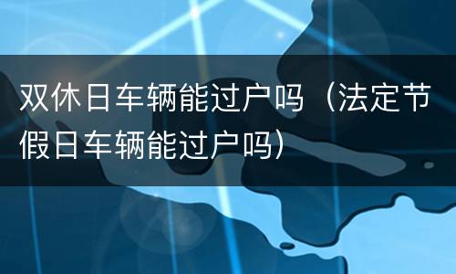 双休日车辆能过户吗（法定节假日车辆能过户吗）