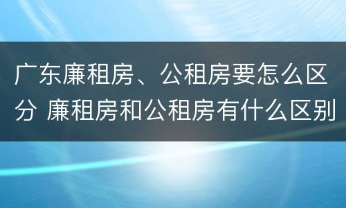 广东廉租房、公租房要怎么区分 廉租房和公租房有什么区别广州