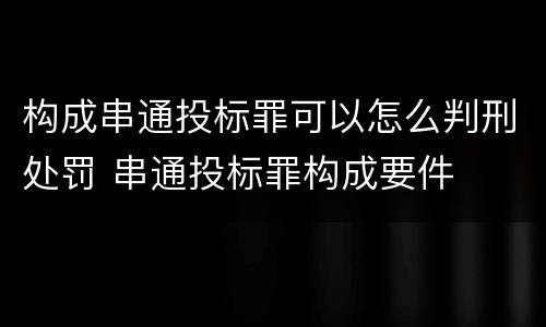 构成串通投标罪可以怎么判刑处罚 串通投标罪构成要件