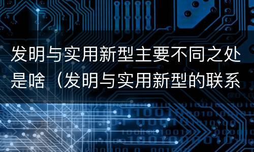发明与实用新型主要不同之处是啥（发明与实用新型的联系和区别）