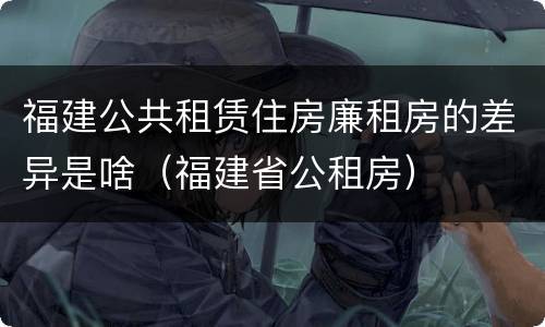 福建公共租赁住房廉租房的差异是啥（福建省公租房）
