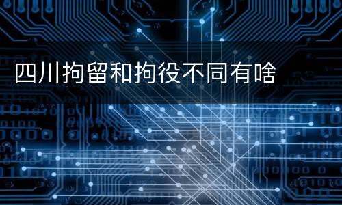 四川拘留和拘役不同有啥