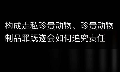 构成走私珍贵动物、珍贵动物制品罪既遂会如何追究责任