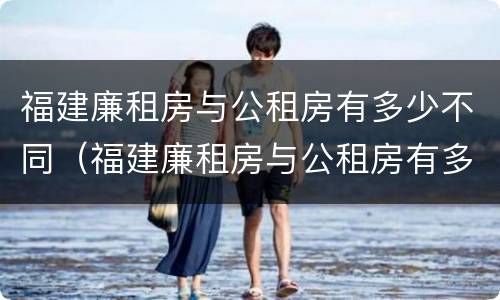 福建廉租房与公租房有多少不同（福建廉租房与公租房有多少不同呢）