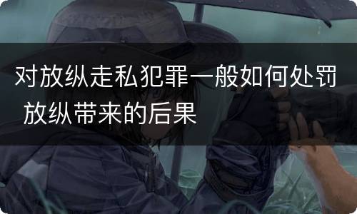 对放纵走私犯罪一般如何处罚 放纵带来的后果