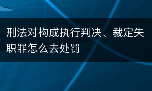 刑法对构成执行判决、裁定失职罪怎么去处罚