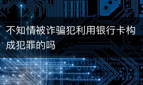 不知情被诈骗犯利用银行卡构成犯罪的吗