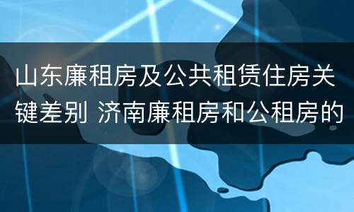 山东廉租房及公共租赁住房关键差别 济南廉租房和公租房的区别