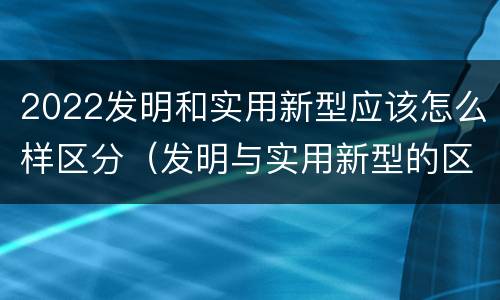 2022发明和实用新型应该怎么样区分（发明与实用新型的区别）