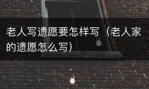老人写遗愿要怎样写（老人家的遗愿怎么写）