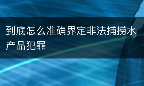 到底怎么准确界定非法捕捞水产品犯罪