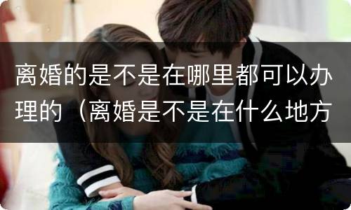 离婚的是不是在哪里都可以办理的（离婚是不是在什么地方都可以办理）