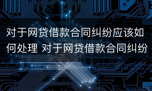 对于网贷借款合同纠纷应该如何处理 对于网贷借款合同纠纷应该如何处理呢