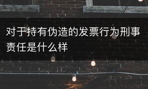 对于持有伪造的发票行为刑事责任是什么样