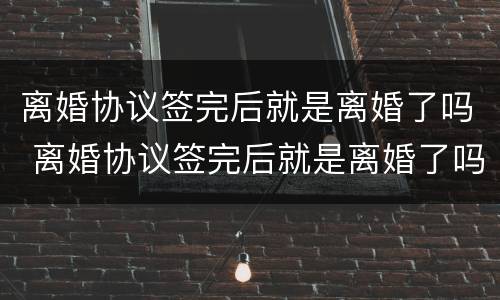 离婚协议签完后就是离婚了吗 离婚协议签完后就是离婚了吗怎么办