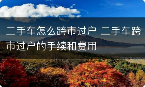 二手车怎么跨市过户 二手车跨市过户的手续和费用