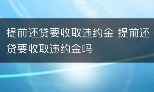 提前还贷要收取违约金 提前还贷要收取违约金吗