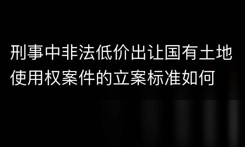刑事中非法低价出让国有土地使用权案件的立案标准如何