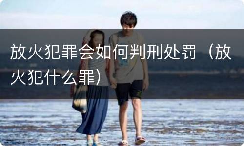 放火犯罪会如何判刑处罚（放火犯什么罪）