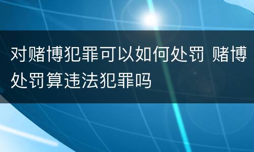 对赌博犯罪可以如何处罚 赌博处罚算违法犯罪吗