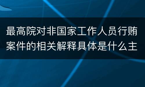 最高院对非国家工作人员行贿案件的相关解释具体是什么主要内容