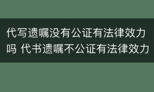 代写遗嘱没有公证有法律效力吗 代书遗嘱不公证有法律效力吗