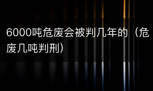 6000吨危废会被判几年的（危废几吨判刑）