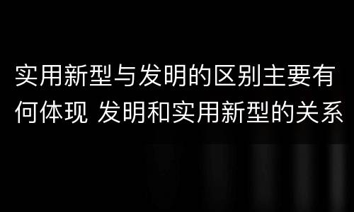 实用新型与发明的区别主要有何体现 发明和实用新型的关系