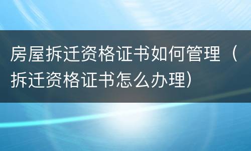房屋拆迁资格证书如何管理（拆迁资格证书怎么办理）