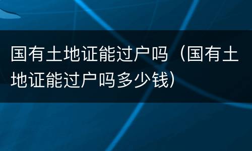 国有土地证能过户吗（国有土地证能过户吗多少钱）