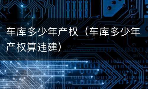 车库多少年产权（车库多少年产权算违建）