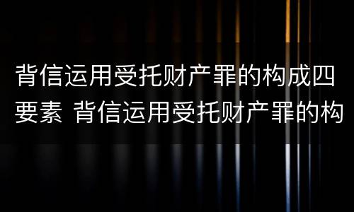 背信运用受托财产罪的构成四要素 背信运用受托财产罪的构成四要素包括