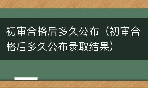 初审合格后多久公布（初审合格后多久公布录取结果）
