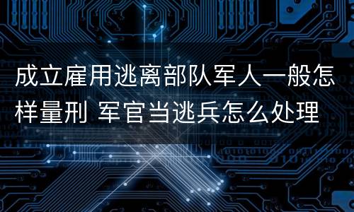 成立雇用逃离部队军人一般怎样量刑 军官当逃兵怎么处理