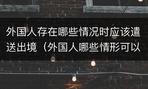 外国人存在哪些情况时应该遣送出境（外国人哪些情形可以遣送出境）