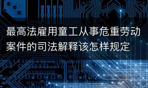 最高法雇用童工从事危重劳动案件的司法解释该怎样规定
