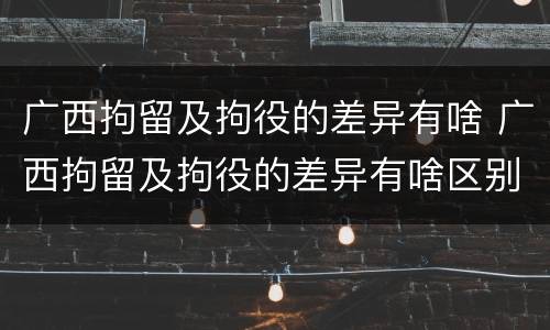 广西拘留及拘役的差异有啥 广西拘留及拘役的差异有啥区别