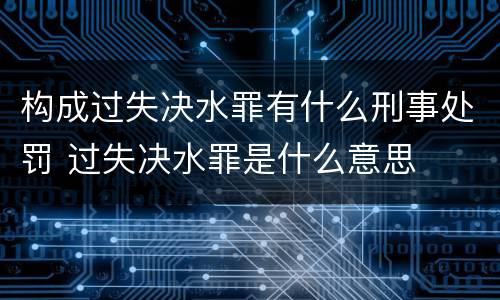 构成过失决水罪有什么刑事处罚 过失决水罪是什么意思