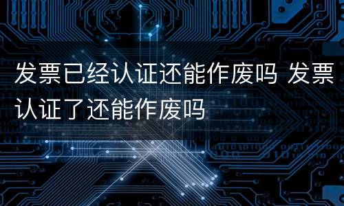 发票已经认证还能作废吗 发票认证了还能作废吗