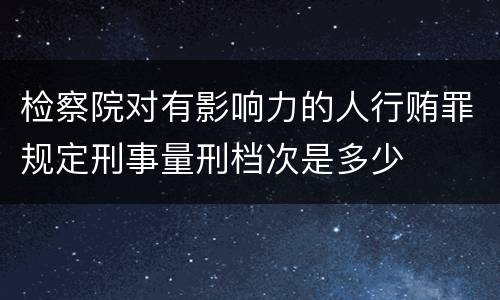 检察院对有影响力的人行贿罪规定刑事量刑档次是多少