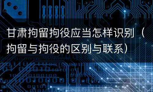 甘肃拘留拘役应当怎样识别（拘留与拘役的区别与联系）