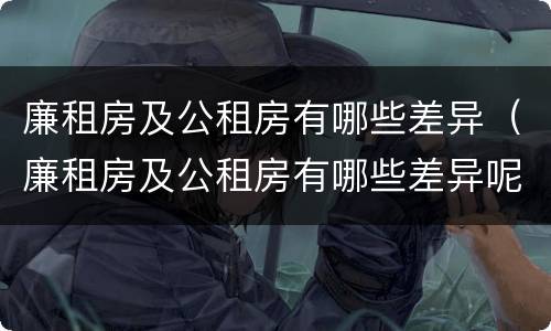 廉租房及公租房有哪些差异（廉租房及公租房有哪些差异呢）