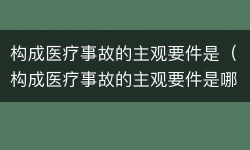 构成医疗事故的主观要件是（构成医疗事故的主观要件是哪些）
