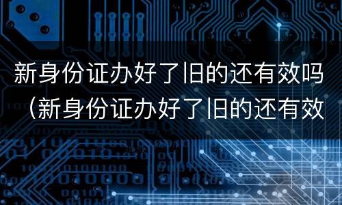 新身份证办好了旧的还有效吗（新身份证办好了旧的还有效吗,可以取票吗）