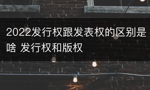 2022发行权跟发表权的区别是啥 发行权和版权