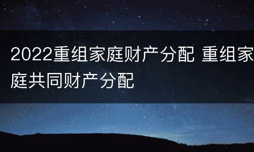 2022重组家庭财产分配 重组家庭共同财产分配