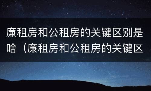 廉租房和公租房的关键区别是啥（廉租房和公租房的关键区别是啥呢）