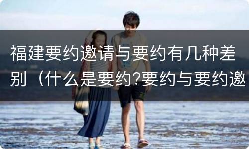 福建要约邀请与要约有几种差别（什么是要约?要约与要约邀请有什么区别）