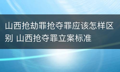 山西抢劫罪抢夺罪应该怎样区别 山西抢夺罪立案标准