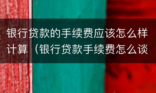 银行贷款的手续费应该怎么样计算（银行贷款手续费怎么谈?要注意什么?）